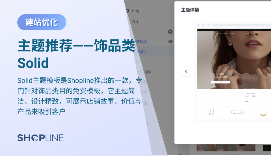 Solid主题模板是SHOPLINE推出的一款，专门针对饰品类目的免费模板，它主题简洁、设计精致，可展示店铺故事、价值与产品来吸引客户。它的主要特点包括：让顾客对店铺主打商品一目了然的多分类切换、有助于加深顾客对品牌印象的时间线图文配置、激发客户连带购买欲望的热点购物图片。